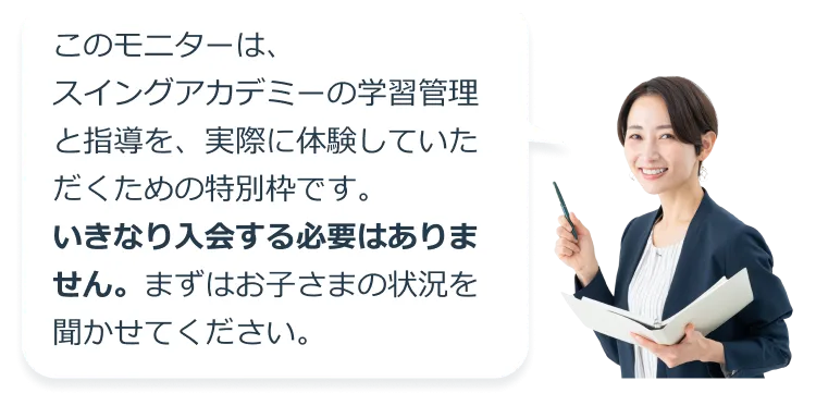 このモニターは、スイングアカデミーの学習管理と指導を、実際に体験していただくための特別枠です。いきなり入会する必要はありません。まずはお子さまの状況を聞かせてください。