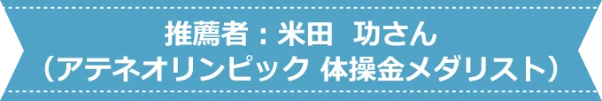 推薦者：米田 功さん（アテネオリンピック 体操金メダリスト）