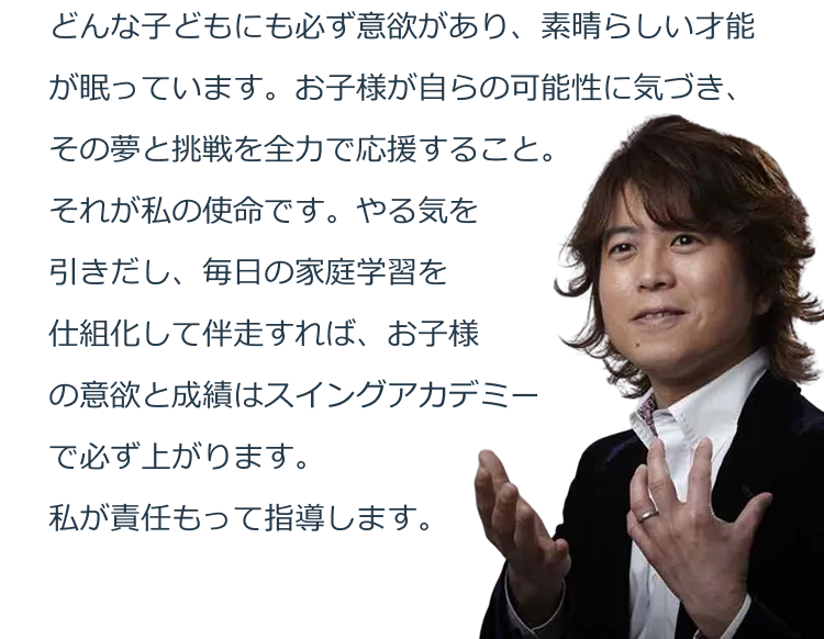 どんな子どもにも必ず意欲があり、素晴らしい才能が眠っています。お子様が自らの可能性に気づき、その夢と挑戦を全力で応援すること。それが私の使命です。やる気を引きだし、毎日の家庭学習を仕組化して伴走すれば、お子様の意欲と成績はスイングアカデミーで必ず上がります。私が責任もって指導します。