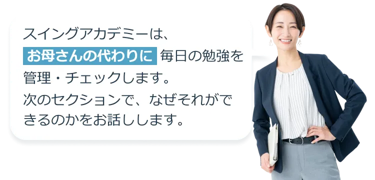 スイングアカデミーは、お母さんの代わりに毎日の勉強を管理・チェックします。次のセクションで、なぜそれができるのかをお話しします。